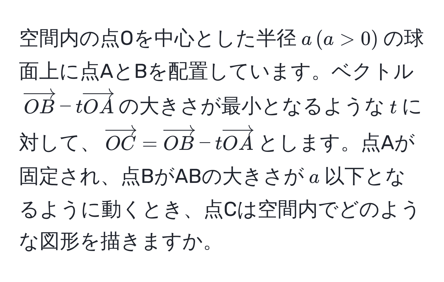 空間内の点Oを中心とした半径$a,(a>0)$の球面上に点AとBを配置しています。ベクトル$vectorOB - tvectorOA$の大きさが最小となるような$t$に対して、$vectorOC = vectorOB - tvectorOA$とします。点Aが固定され、点BがABの大きさが$a$以下となるように動くとき、点Cは空間内でどのような図形を描きますか。