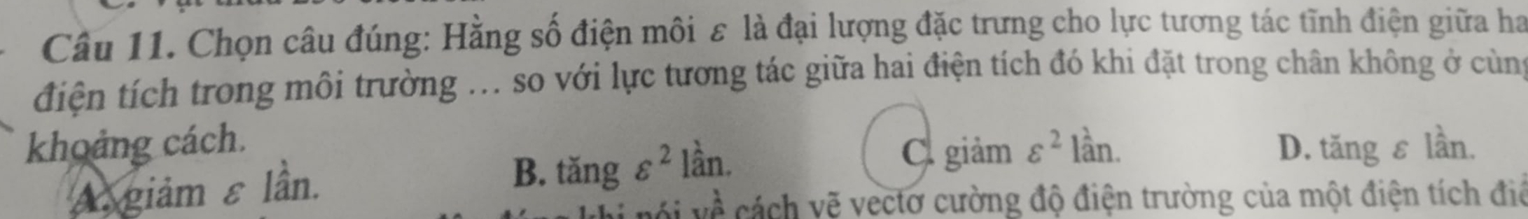 Chọn câu đúng: Hằng số điện môi ε là đại lượng đặc trưng cho lực tương tác tĩnh điện giữa ha
điện tích trong môi trường ... so với lực tương tác giữa hai điện tích đó khi đặt trong chân không ở cùng
khoảng cách. varepsilon^2 lần. D. tăng ε lần.
Cgiảm
A giảm ε lần.
B. tăng varepsilon^2lhat an.
vhat hat A cách vẽ vectơ cường độ điện trường của một điện tích điệ