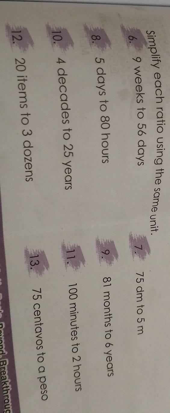 Simplify each ratio using the same unit. 
6. 9 weeks to 56 days 7. 75 dm to 5 m
8. 5 days to 80 hours 9. 81 months to 6 years
10. 4 decades to 25 years 11. 100 minutes to 2 hours
12. 20 items to 3 dozens 13. 75 centavos to a peso 
B rvod Breakthroug
