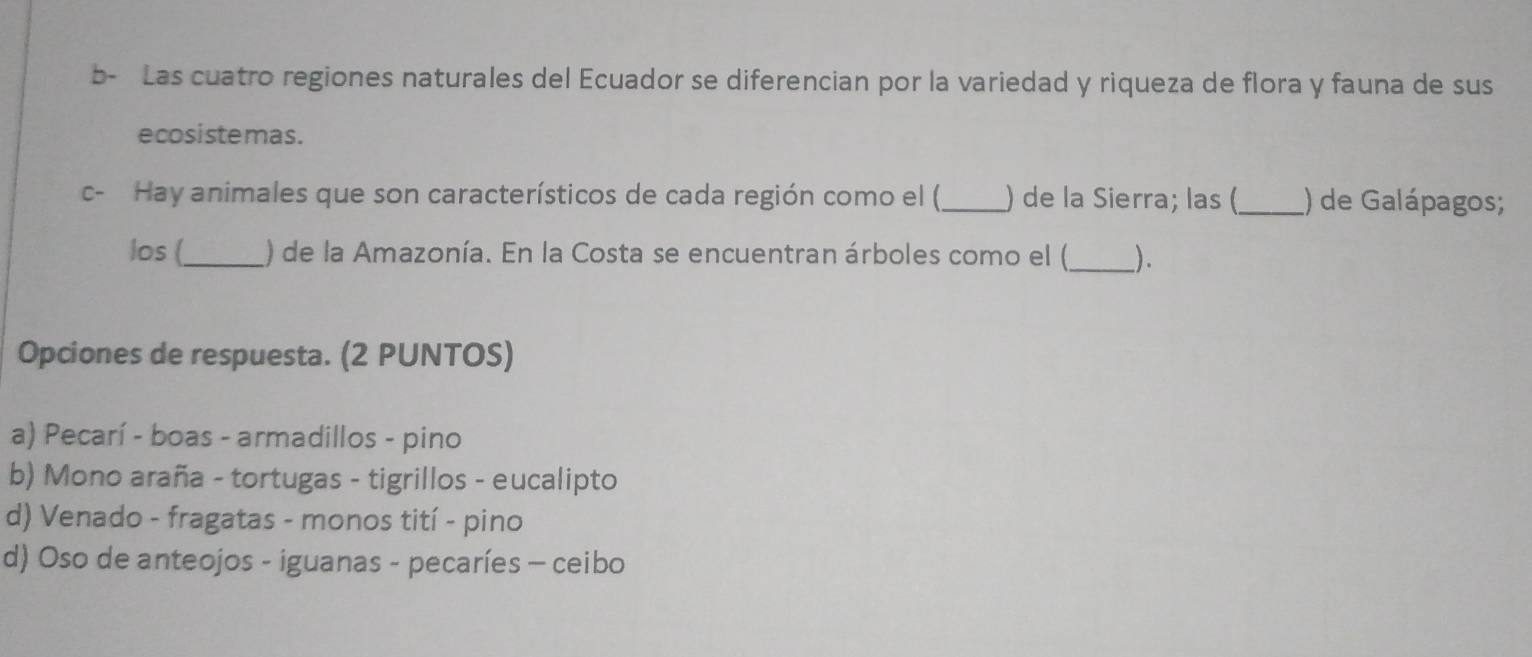 b- Las cuatro regiones naturales del Ecuador se diferencian por la variedad y riqueza de flora y fauna de sus
ecosistemas .
c- Hay animales que son característicos de cada región como el (_ ) de la Sierra; las (_ ) de Galápagos;
los (_ ) de la Amazonía. En la Costa se encuentran árboles como el (_ ).
Opciones de respuesta. (2 PUNTOS)
a) Pecarí - boas - armadillos - pino
b) Mono araña - tortugas - tigrillos - eucalipto
d) Venado - fragatas - monos tití - pino
d) Oso de anteojos - iguanas - pecaríes - ceibo