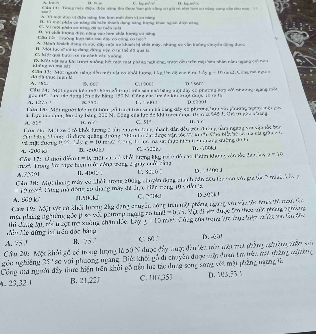 A. kw.h B. N.m C. kg.m^2/s^2 D. kg.m^2/s
Cầu 11: Trong máy điện, điện năng thu được bao giờ cũng có giá trị nhỏ hơn cơ năng cung cấp cho máy Vì
sao ?
A. Vi một đơn vị điện năng lớn hơn một đơn vị cơ năng
B. Vi một phần cơ năng đã biển thành dạng năng lượng khác ngoài điện năng
C. Vi một phân cơ năng đã tự biển mắt
D. Vi chất lượng điện năng cao hơn chất lượng cơ năng
Câu 12: Trường hợp nào sau đây có công cơ học?
A. Hành khách đang ra sức đẩy một xe khách bị chết máy, nhưng xe vẫn không chuyên động được
B. Một lực sĩ cử tạ đang đứng yên ở tư thế đỡ quả tạ
C. Một quả bưởi rơi từ cảnh cây xuống
D. Một vật sau khi trượt xuống hết một mặt phẳng nghiêng, trượt đều trên mặt bản nhẫn nằm ngang coi như
không có ma sát
Câu 13: Một người nâng đều một vật có khối lượng 1 kg lên độ cao 6 m. Lấy g=10m/s2. Công mà người
đó đã thực hiện là
A. 180J B. 60J C.1800J D.1860J
Câu 14: Một người kéo một hòm gỗ trượt trên sản nhà bằng một dây có phương hợp với phương ngang một
góc 60°. Lực tác dụng lên dây bằng 150 N. Công của lực đó khi trượt được 10 m là
A. 1275 J B.750J C. 1500 J D.6000J
Câu 15: Một người kéo một hòm gỗ trượt trên sản nhà bằng dây có phương hợp với phương ngang một góc
a. Lực tác dụng lên dây bằng 200 N. Công của lực đó khi trượt được 10 m là 845 J. Giá trị góc a bằng
A. 60° B. 65° C. 51° D. 45°
Câu 16: Một xe ô tô khối lượng 2 tấn chuyền động nhanh dần đều trên đường nằm ngang với vận tốc ban
đầu bằng không, đi được quãng đường 200m thì đạt được vận tốc 72 km/h. Cho biết hệ số ma sát giữa ô tổ
và mặt đường 0,05. Lấy g=10m/s2. Công do lực ma sát thực hiện trên quãng đường đó là
A. -200 kJ B. -500kJ C. -300kJ D. -100kJ
Câu 17: Ở thời điểm t=0 , một vật có khối lượng 8kg rơi ở độ cao 180m không vận tốc đầu. lấy g=10
m/s^2. Trọng lực thực hiện một công trong 2 giây cuối bằng
A.7200J B. 4000 J C. 8000 J D. 14400 J
Câu 18: Một thang máy có khối lượng 500kg chuyển động nhanh dần đều lên cao với gia tốc 2 m/s2. Lầy g
=10m/s^2. Công mà động cơ thang máy đã thực hiện trong 10 s đầu là
A. 600 kJ B.500kJ C. 200kJ
D.300kJ
Câu 19: Một vật có khối lượng 2kg đang chuyển động trên mặt phẳng ngang với vận tốc 8m/s thi trượt lên
mặt phăng nghiêng góc β so với phương ngang có  tan 3=0,75 Vật đi lên được 5m theo mặt phăng nghiêng
thì dừng lại, rồi trượt trở xuống chân dốc. Lấy g=10m/s^2. Công của trọng lực thực hiện từ lúc vật lên đốc
đến lúc dừng lại trên dốc bằng
A. 75 J B. -75 J C. 60 J D. -60J
Câu 20: Một khối gỗ có trọng lượng là 50 N được đẩy trượt đều lên trên một mặt phẳng nghiêng nhẫn với
góc nghiêng 25° so với phương ngang. Biết khối gỗ di chuyền được một đoạn 1m trên mặt phăng nghiêng.
Công mà người đầy thực hiện trên khối gỗ nếu lực tác dụng song song với mặt phăng ngang là
A. 23,32 J B. 21,22J C. 107,35J D. 103,53 J