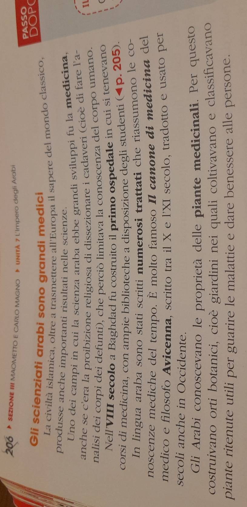 206 SEZIONE III MAOMETTO E CARLO MAGNO UNITA 7 L'Impero degli Arabi 
PASSO 
Gli scienziati arabi sono grandi medici 
DOP( 
La civiltà islamica, oltre a trasmettere all'Europa il sapere del mondo classico, 
produsse anche importanti risultati nelle scienze. 
Uno dei campi in cui la scienza araba ebbe grandi sviluppi fu la medicina, 
anche se c’era la proibizione religiosa di dissezionare i cadaveri (cioè di fare l’a- 
nalisi dei corpi dei defunti), che perciò limitava la conoscenza del corpo umano. 
Il 
Nell'VIII secolo a Baghdad fu costruito il primo ospedale in cui si tenevano 
corsi di medicina, con ampie biblioteche a disposizione degli studenti (4p. 205). 
In lingua araba sono stati scritti numerosi trattati che riassumono le co- 
noscenze mediche del tempo. È molto famoso Il canone di medicina del 
medico e filosofo Avicenna, scritto tra il X e l'XI secolo, tradotto e usato per 
secoli anche in Occidente. 
Gli Arabi conoscevano le proprietà delle piante medicinali. Per questo 
costruivano orti botanici, cioè giardini nei quali coltivavano e classificavano 
piante ritenute utili per guarire le malattie e dare benessere alle persone.