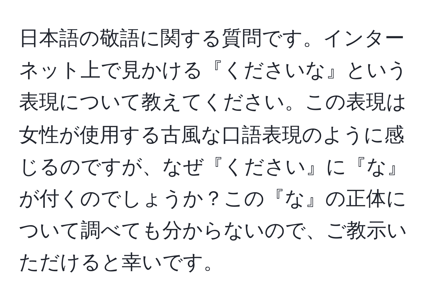 日本語の敬語に関する質問です。インターネット上で見かける『くださいな』という表現について教えてください。この表現は女性が使用する古風な口語表現のように感じるのですが、なぜ『ください』に『な』が付くのでしょうか？この『な』の正体について調べても分からないので、ご教示いただけると幸いです。