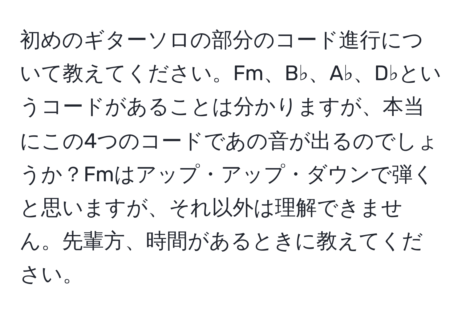 初めのギターソロの部分のコード進行について教えてください。Fm、B♭、A♭、D♭というコードがあることは分かりますが、本当にこの4つのコードであの音が出るのでしょうか？Fmはアップ・アップ・ダウンで弾くと思いますが、それ以外は理解できません。先輩方、時間があるときに教えてください。