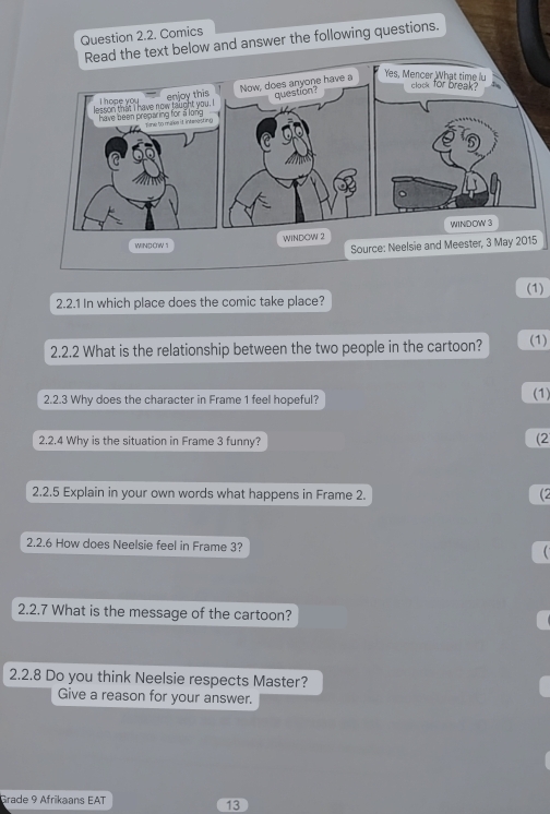 Comics 
Read the text below and answer the following questions. 

Yes, Mencer What time lu clock for break? 
WINDOW 2 WINDOW 3
WINDOW 1 
Source: Neelsie and Meester, 3 May 2015 
(1) 
2.2.1 In which place does the comic take place? 
2.2.2 What is the relationship between the two people in the cartoon? (1) 
2.2.3 Why does the character in Frame 1 feel hopeful? (1) 
2.2.4 Why is the situation in Frame 3 funny? 
(2 
2.2.5 Explain in your own words what happens in Frame 2. 
(2 
2.2.6 How does Neelsie feel in Frame 3? 
2.2.7 What is the message of the cartoon? 
2.2.8 Do you think Neelsie respects Master? 
Give a reason for your answer. 
Grade 9 Afrikaans EAT 
13