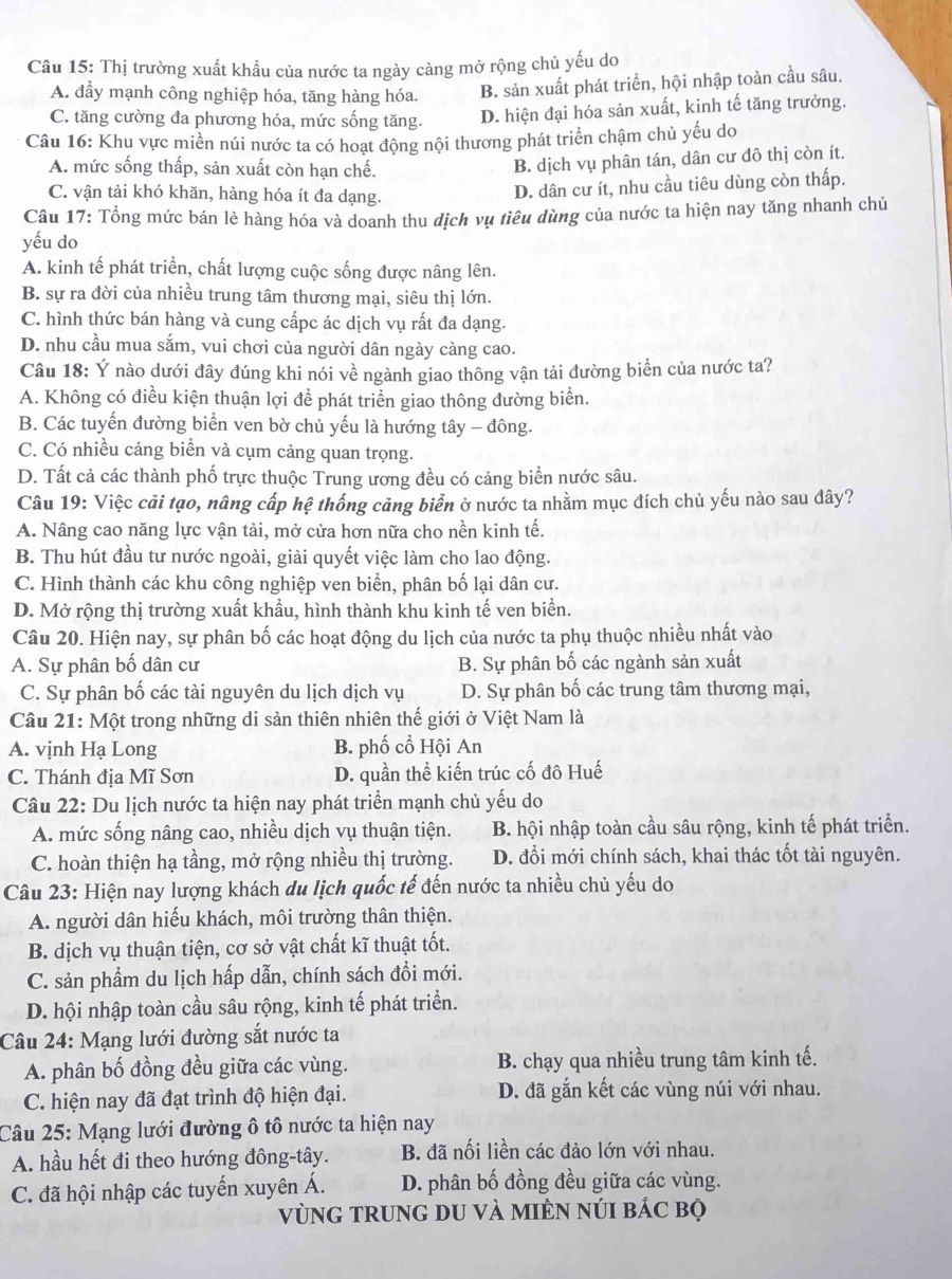 Thị trường xuất khẩu của nước ta ngày càng mở rộng chủ yếu do
A. đẩy mạnh công nghiệp hóa, tăng hàng hóa. B. sản xuất phát triển, hội nhập toàn cầu sâu.
C. tăng cường đa phương hóa, mức sống tăng. D. hiện đại hóa sản xuất, kinh tế tăng trưởng.
Câu 16: Khu vực miền núi nước ta có hoạt động nội thương phát triển chậm chủ yếu do
A. mức sống thấp, sản xuất còn hạn chế.
B. dịch vụ phân tán, dân cư đô thị còn ít.
C. vận tải khó khăn, hàng hóa ít đa dạng.
D. dân cư ít, nhu cầu tiêu dùng còn thấp.
Câu 17: Tổng mức bán lẻ hàng hóa và doanh thu dịch vụ tiêu dùng của nước ta hiện nay tăng nhanh chủ
yếu do
A. kinh tế phát triển, chất lượng cuộc sống được nâng lên.
B. sự ra đời của nhiều trung tâm thương mại, siêu thị lớn.
C. hình thức bán hàng và cung cấpc ác dịch vụ rất đa dạng.
D. nhu cầu mua sắm, vui chơi của người dân ngày càng cao.
Câu 18: Ý nào dưới đây đúng khi nói về ngành giao thông vận tải đường biển của nước ta?
A. Không có điều kiện thuận lợi để phát triển giao thông đường biển.
B. Các tuyến đường biển ven bờ chủ yếu là hướng tây - đông.
C. Có nhiều cảng biển và cụm cảng quan trọng.
D. Tất cả các thành phố trực thuộc Trung ương đều có cảng biển nước sâu.
Câu 19: Việc cải tạo, nâng cấp hệ thống cảng biển ở nước ta nhằm mục đích chủ yếu nào sau đây?
A. Nâng cao năng lực vận tải, mở cửa hơn nữa cho nền kinh tế.
B. Thu hút đầu tư nước ngoài, giải quyết việc làm cho lao động.
C. Hình thành các khu công nghiệp ven biển, phân bố lại dân cư.
D. Mở rộng thị trường xuất khẩu, hình thành khu kinh tế ven biển.
Câu 20. Hiện nay, sự phân bố các hoạt động du lịch của nước ta phụ thuộc nhiều nhất vào
A. Sự phân bố dân cư B. Sự phân bố các ngành sản xuất
C. Sự phân bố các tài nguyên du lịch dịch vụ D. Sự phân bố các trung tâm thương mại,
Câu 21: Một trong những di sản thiên nhiên thế giới ở Việt Nam là
A. vịnh Hạ Long B. phố cổ Hội An
C. Thánh địa Mĩ Sơn D. quần thể kiến trúc cố đô Huế
Câu 22: Du lịch nước ta hiện nay phát triển mạnh chủ yếu do
A. mức sống nâng cao, nhiều dịch vụ thuận tiện. B. hội nhập toàn cầu sâu rộng, kinh tế phát triển.
C. hoàn thiện hạ tầng, mở rộng nhiều thị trường. D. đổi mới chính sách, khai thác tốt tài nguyên.
Câu 23: Hiện nay lượng khách du lịch quốc tế đến nước ta nhiều chủ yếu do
A. người dân hiếu khách, môi trường thân thiện.
B. dịch vụ thuận tiện, cơ sở vật chất kĩ thuật tốt.
C. sản phẩm du lịch hấp dẫn, chính sách đồi mới.
D. hội nhập toàn cầu sâu rộng, kinh tế phát triển.
Câu 24: Mạng lưới đường sắt nước ta
A. phân bố đồng đều giữa các vùng. B. chạy qua nhiều trung tâm kinh tế.
C. hiện nay đã đạt trình độ hiện đại. D. đã gắn kết các vùng núi với nhau.
Câu 25: Mạng lưới đường ô tô nước ta hiện nay
A. hầu hết đi theo hướng đông-tây. B. đã nối liền các đảo lớn với nhau.
C. đã hội nhập các tuyến xuyên Á. D. phân bố đồng đều giữa các vùng.
vùnG tRUnG DU và mIÈN núI bác bộ