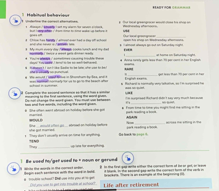 READY FOR GRAMMAR
1 Habitual behaviour
1 Underline the correct alternatives. 2 Our local greengrocer would close his shop on
1 Always / Usually I set my alarm for seven o'clock. USE Wednesday afternoons.
but I very often / from time to time wake up before it
goes off. Our local greengrocer_
2 Chloe has hardly / almost ever had a day off school open his shop on Wednesday afternoons.
and she never is / arrives late. 3 I almost always go out on Saturday night.
3 My mum every day / always cooks lunch and my dad EVER
normally / twice a week gets dinner ready. |_ at home on Saturday night.
4 You're always / sometimes causing trouble these 4 Anna rarely gets less than 70 per cent in her English
days! You used / tend to be so well-behaved.
5 It doesn't / isn't like Sadie to be late; she use to be/ exams. RARE
she's usually so punctual.
It
6 We would / used to live in Shoreham-by-Sea, and it English exams. get less than 70 per cent in her
was normal/ normally for us to go to the beach after s Richard is normally very talkative, so I'm surprised he
school in summer. was so quiet.
2 Complete the second sentence so that it has a similar LIKE
meaning to the first sentence, using the word given.
Do not change the word given. You must use between I'm surprised Richard didn't say very much because
two and five words, including the word given. it's_ so quiet.
o She often went abroad on holiday before she got s From time to time you might find me sitting in the
married. park reading a book.
WOULD AGAIN
She _would often go_ abroad on holiday before Now_ across me sitting in the
she got married. park reading a book.
1 They don't usually arrive on time for anything. Go back to page 6.
TEND
They_ up late for everything.
1 Be used to/get used to + noun or gerund
1 Write the words in the correct order. 2 In the first gap write either the correct form of be or get, or leave
Begin each sentence with the word in bold. it blank. In the second gap write the correct form of the verb in
o trouble school? Did use into you at to get brackets. There is an example at the beginning (0).
Did you use to get into trouble at school? Life after retirement
chool to to to a L uew use used got