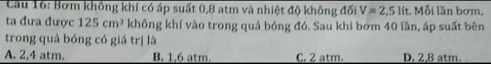 Cầu 16: Bơm không khí có áp suất 0,8 atm và nhiệt độ không đối V=2,5 lít. Mỗi lần bơm,
ta đưa được 125cm^3 không khí vào trong quả bóng đó. Sau khi bớm 40 lần, áp suất bên
trong quả bóng có giá trị là
A. 2,4 atm. B. 1,6 atm. C. 2 atm. D. 2,8 atm.