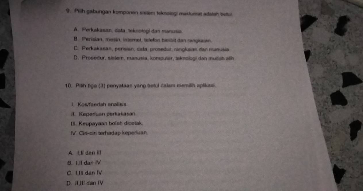 Pilih gabungan komponen sistem teknologi makJumat adatah beful
A. Perkakasan, data, teknologi dan manusia.
B. Perisian, mesin, interet, telefon bimbit dan rangkaian.
C. Perkakasan, perisian, data, proseður, rangksian dan manusia
D. Prosedur, sistem, manusia, komputer, teknologi dan mudah alih
10. Pilih tiga (3) penyataan yang betul dalam memilih aplikasi.
I. Kos/faedah analisis.
II. Keperluan perkakasan.
III. Keupayaan boleh dicetak.
IV Ciri-ciri terhadap keperiuan
A. I,ll dan ill
B. I.Il dan IV
C. I Ill dan IV
D. II,III dan IV