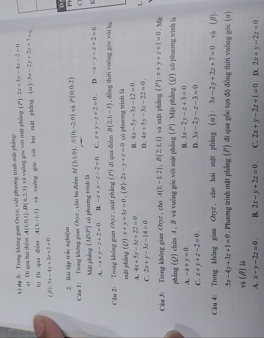 Ví dụ 3: . Trong không gian Oxyz, viết phương trình mặt phẳng:
a) Đi qua hai điểm A(1;0;1),B(4;2;3) và vuông góc với mặt phẳng (P): 2x+3y-4z-2=0
b) Đi qua điểm A(3;-1:5) và vuông góc với hai mặt phẳng (α): ^·  3x-2y+2z+7=0
(beta ):5x-4y+3z+1=0.
D
2. Bài tập trắc nghiệm
Câu 1: Trong không gian Oxyz , cho ba điểm M(3;1;0),N(0;-2;0) và P(0;0;2) Ph
C
Mặt phẳng (MNP) có phương trình là
A. -x+y-z+2=0. B. -x+y-z-2=0. C. x+y-z+2=0. D. -x-y-z+2=0 K
Câu 2: Trong không gian Oxyz , mặt phẳng (P) đi qua điểm B(2;1;-3) , đồng thời vuông góc với hai
mặt phẳng (Q): :x+y+3z=0 , (R): 2x-y+z=0 có phương trình là
A. 4x+5y-3z+22=0. B. 4x-5y-3z-12=0.
1.
C. 2x+y-3z-14=0.
D. 4x+5y-3z-22=0.
Câu 3: Trong không gian Oxyz , cho A(1;-1;2);B(2;1;1) và mặt phẳng (P): x+y+z+1=0. Mặt
phẳng (Q) chứa A , B và vuông góc với mặt phẳng (P). Mặt phẳng (Q) có phương trình là
A. -x+y=0.
B. 3x-2y-z+3=0
C. x+y+z-2=0.
D. 3x-2y-z-3=0
Câu 4: Trong không gian Oxyz, cho hai mặt phẳng (α): 3x-2y+2z+7=0 và (β):
5x-4y+3z+1=0. Phương trình mặt phẳng (P) đi qua gốc tọa độ đồng thời vuông góc (α)
và (β) là
A. x-y-2z=0. B. 2x-y+2z=0. C. 2x+y-2z+1=0 . D. 2x+y-2z=0.