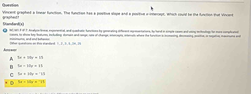 Question
Vincent graphed a linear function. The function has a positive slope and a positive x-intercept. Which could be the function that Vincent
graphed?
Standard(s)
NC.M1.F-IF.7: Analyze linear, exponential, and quadratic functions by generating different representations, by hand in simple cases and using technology for more complicated
cases, to show key features, including: domain and range; rate of change; intercepts; intervals where the function is increasing, decreasing, positive, or negative; maximums and
minimums; and end behavior
Other questions on this standard: 1 , 2 , 3 , 5 , 24 , 25
Answer
A 5x+10y=15
B 5x-10y=15
C 5x+10y=-15
D 5x-10y=-15