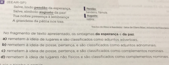 8 (EEAR-SP)
Salve, lindo pendão da esperança, Pendão:
Salve, símbolo augusto da paz! bandeira, flâmula.
Tua nobre presença à lembrança Augusto:
A grandeza da pátria nos traz. nobre
Trecho do Hino à Bandeira - letra de Olavo Bílac, música de Francisco
No fragmento de texto apresentado, os sintagmas da esperança e da paz:
) remetem à ideia de lugares e são classificados como adjuntos adverbiais.
b) remetem à ideia de posse, pertença, e são classificados como adjuntos adnominais.
c) remetem à ideia de posse, pertença, e são classificados como complementos nominais.
d) remetem à ideia de lugares não físicos e são classificados como complementos nominais.