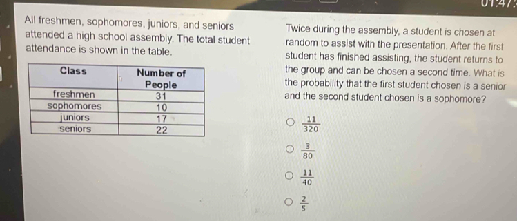 1^2
All freshmen, sophomores, juniors, and seniors Twice during the assembly, a student is chosen at
attended a high school assembly. The total student random to assist with the presentation. After the first
attendance is shown in the table. student has finished assisting, the student returns to
the group and can be chosen a second time. What is
the probability that the first student chosen is a senior
and the second student chosen is a sophomore?
 11/320 
 3/80 
 11/40 
 2/5 