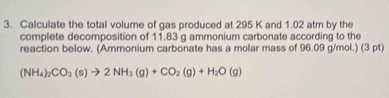 Calculate the total volume of gas produced at 295 K and 1.02 atm by the 
complete decomposition of 11.83 g ammonium carbonate according to the 
reaction below. (Ammonium carbonate has a molar mass of 96.09 g/mol.) (3 pt)
(NH_4)_2CO_3(s)to 2NH_3(g)+CO_2(g)+H_2O(g)