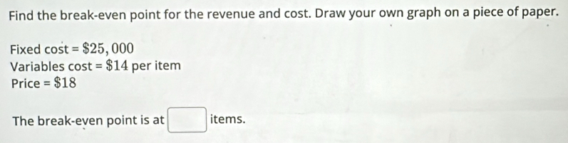 Find the break-even point for the revenue and cost. Draw your own graph on a piece of paper. 
Fixed cost =$25,000
Variables cos t=$14 per item 
Price =$18
The break-even point is at □ items.