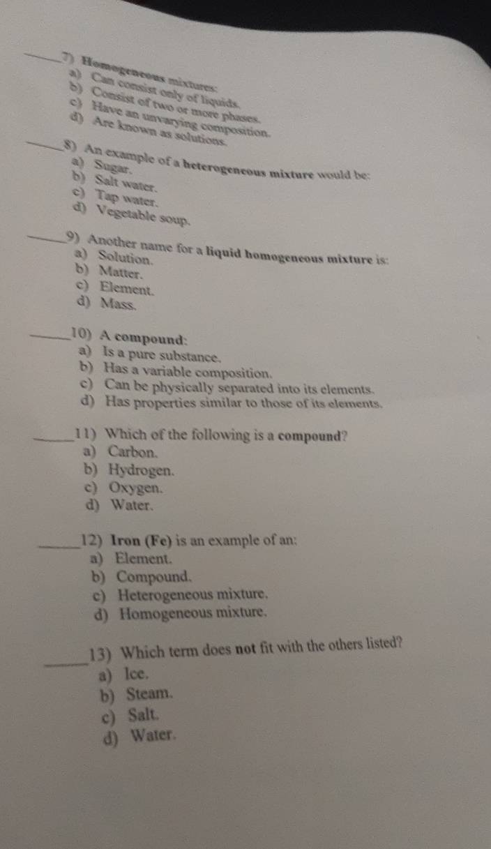 Homogeneous mixtures:
a) Can consist only of liquids.
b) Consist of two or more phases.
c) Have an unvarying composition
_d) Are known as solutions.
(8) An example of a beterogeneous mixture would be: a) Sugar.
b) Salt water.
c) Tap water.
d) Vegetable soup.
_9) Another name for a liquid homogeneous mixture is:
a) Solution.
b) Matter.
c) Element.
d) Mass.
_10) A compound:
a) Is a pure substance.
b) Has a variable composition.
c) Can be physically separated into its elements.
d) Has properties similar to those of its elements.
_11) Which of the following is a compound?
a) Carbon.
b) Hydrogen.
c) Oxygen.
d) Water.
_12) Iron (Fe) is an example of an:
a) Element.
b) Compound.
c) Heterogeneous mixture.
d) Homogeneous mixture.
_
13) Which term does not fit with the others listed?
a) lce.
b) Steam.
c) Salt.
d) Water.