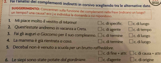 Fail'analisi dei complementi indiretti in corsivo scegliendo tra le alternative date.
SUGGERIMENTO: Concentrati sulla funzione dei complementi nella frase (indicano un luogo?
un tempo? una causa? ecc.) e individua la domanda a cui rispondono.
1. Mi piace molto il vestito di Marina! c. di specific. c. di luogo
2. Quest’estate andremo in vacanza a Creta. c. di agente c. di tempo
3. Fai gli auguri a Giacomo per il suo compleanno. c. di termine c. di luogo
4. La mamma è già rientrata a casa. c. di termine c. di luogo
5. Decebal non è venuto a scuola per un brutto raffreddore.
c. di fine + attr. c. di causa + attr.
6. Le siepi sono state potate dal giardiniere. c. d'agente c. di origine