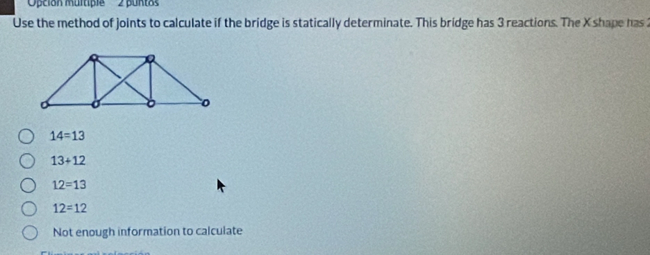 'Opción multiple'' ' ' 2 puntos''
Use the method of joints to calculate if the bridge is statically determinate. This bridge has 3 reactions. The X shape has 2
14=13
13+12
12=13
12=12
Not enough information to calculate