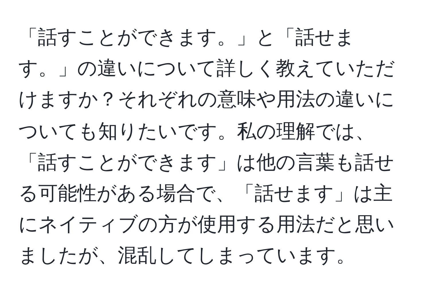 「話すことができます。」と「話せます。」の違いについて詳しく教えていただけますか？それぞれの意味や用法の違いについても知りたいです。私の理解では、「話すことができます」は他の言葉も話せる可能性がある場合で、「話せます」は主にネイティブの方が使用する用法だと思いましたが、混乱してしまっています。