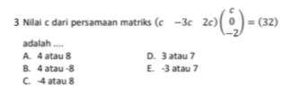 Nilai c dari persamaan matriks (c-3c2 c) beginpmatrix c 0 -2endpmatrix =(32)
adalah ....
A. 4 atau 8 D. 3 atau 7
B. 4 atau -8 E. -3 atau 7
C. -4 atau 8