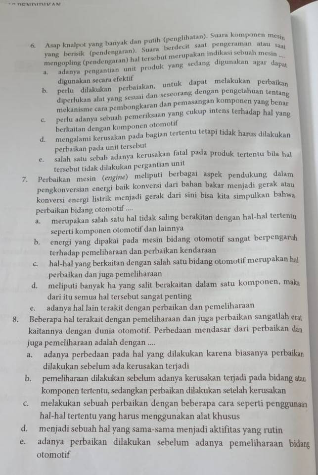 Asap knalpot yang banyak dan putih (penglihatan). Suara komponen mesin
yang berisik (pendengaran). Suara berdecit saat pengeraman atau sa
mengopling (pendengaran) hal tersebut merupakan indikasi sebuah mesin ...
a. adanya pengantian unit produk yang sedang digunakan agar dapat
digunakan secara efektif
b. perlu dilakukan perbaiakan, untuk dapat melakukan perbaikan
diperlukan alat yang sesuai dan seseorang dengan pengetahuan tentang
mekanisme cara pembongkaran dan pemasangan komponen yang benar
c. perlu adanya sebuah pemeriksaan yang cukup intens terhadap hal yang
berkaitan dengan komponen otomotif
d. mengalami kerusakan pada bagian tertentu tetapi tidak harus dilakukan
perbaikan pada unit tersebut
e. salah satu sebab adanya kerusakan fatal pada produk tertentu bila hal
tersebut tidak dilakukan pergantian unit
7. Perbaikan mesin (engine) meliputi berbagai aspek pendukung dalam
pengkonversian energi baik konversi dari bahan bakar menjadi gerak atau
konversi energi listrik menjadi gerak dari sini bisa kita simpulkan bahwa
perbaikan bidang otomotif ....
a. merupakan salah satu hal tidak saling berakitan dengan hal-hal tertentu
seperti komponen otomotif dan lainnya
b. energi yang dipakai pada mesin bidang otomotif sangat berpengaruh
terhadap pemeliharaan dan perbaikan kendaraan
c. hal-hal yang berkaitan dengan salah satu bidang otomotif merupakan ha|
perbaikan dan juga pemeliharaan
d. meliputi banyak ha yang salit berakaitan dalam satu komponen, maka
dari itu semua hal tersebut sangat penting
e. adanya hal lain terakit dengan perbaikan dan pemeliharaan
8. Beberapa hal terakait dengan pemeliharaan dan juga perbaikan sangatlah era
kaitannya dengan dunia otomotif. Perbedaan mendasar dari perbaikan dan
juga pemeliharaan adalah dengan ....
a. adanya perbedaan pada hal yang dilakukan karena biasanya perbaikan
dilakukan sebelum ada kerusakan terjadi
b. pemeliharaan dilakukan sebelum adanya kerusakan terjadi pada bidang atau
komponen tertentu, sedangkan perbaikan dilakukan setelah kerusakan
c. melakukan sebuah perbaikan dengan beberapa cara seperti penggunaan
hal-hal tertentu yang harus menggunakan alat khusus
d. menjadi sebuah hal yang sama-sama menjadi aktifitas yang rutin
e. adanya perbaikan dilakukan sebelum adanya pemeliharaan bidang
otomotif