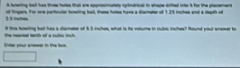 A bowling bell has three hols that are approsimately cylindrical in shape drilled into it for the placement 
of fingers. For one partnular bowing ball, these holes have a diameter of 1.23 inches and a depth of
2 8 mhen
I ths bewiling hall has a diameter of 8.5 inches, what ia its volume in cubie inchea? Round your answer to 
the nearest tonth of a cubic inch. 
Enter your amower in the bes.