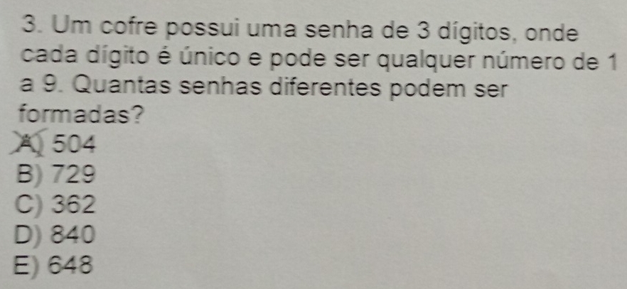 Um cofre possui uma senha de 3 dígitos, onde
cada dígito é único e pode ser qualquer número de 1
a 9. Quantas senhas diferentes podem ser
formadas?
A 504
B) 729
C) 362
D) 840
E) 648