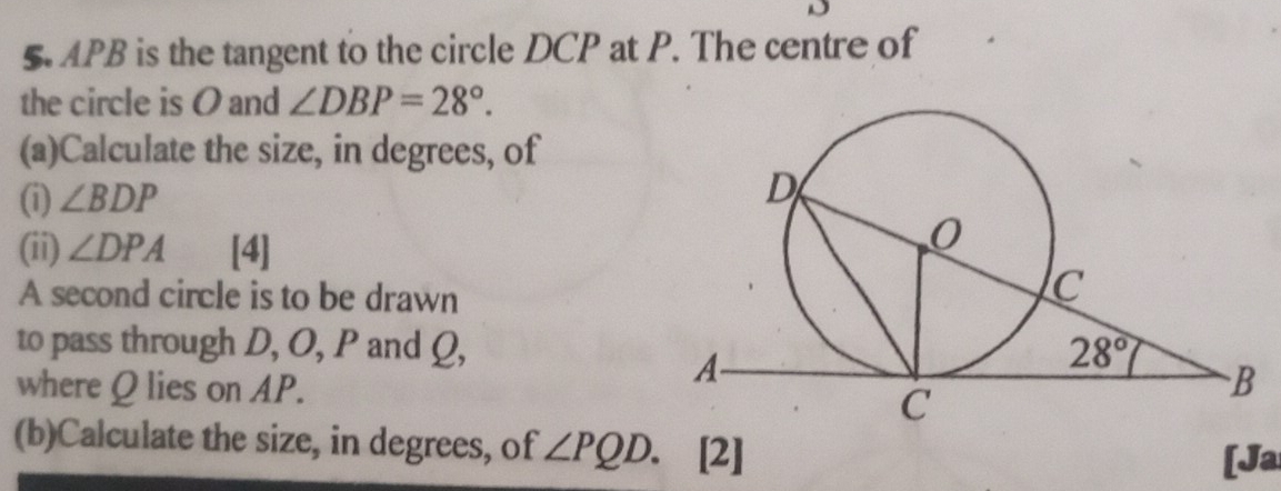 5APB is the tangent to the circle DCP at P. The centre of
the circle is O and ∠ DBP=28°.
(a)Calculate the size, in degrees, of
(i) ∠ BDP
(ii) ∠ DPA [4]
A second circle is to be drawn
to pass through D, O, P and Q,
where Q lies on AP.
(b)Calculate the size, in degrees, of ∠ PQD. [2]
[Ja