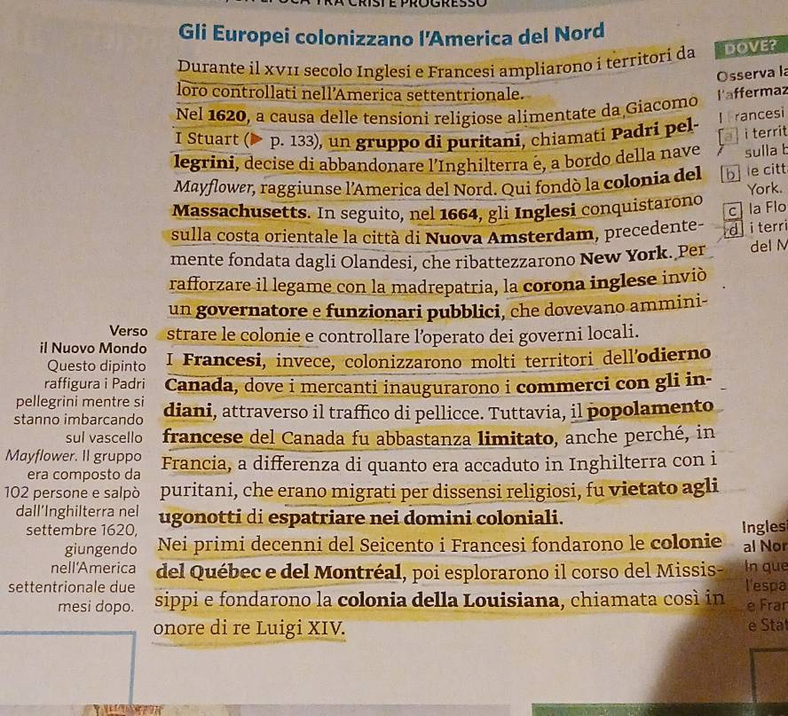 Gli Europei colonizzano l'America del Nord
Durante il xV11 secolo Inglesi e Francesi ampliarono i territori da DOVE?
Osserva la
loro controllati nell’America settentrionale. l'affermaz
Nel 1620, a causa delle tensioni religiose alimentate da Giacomo
I rancesi
I Stuart (▶ p. 133), un gruppo di puritani, chiamati Padri pel-
a   i territ
legrini, decise di abbandonare l’Inghilterra é, a bordo della nave sulla t
Mayflower, raggiunse l'America del Nord. Qui fondò la colonia del b le citt
York.
Massachusetts. In seguito, nel 1664, gli Inglesi conquistarono
c la Flo
sulla costa orientale la città di Nuova Amsterdam, precedente- d i terri
mente fondata dagli Olandesi, che ribattezzarono New York. Per del M
rafforzare il legame con la madrepatria, la corona inglese inviò
un governatore e funzionari pubblici, che dovevano ammini-
Verso strare le colonie e controllare l’operato dei governi locali.
il Nuovo Mondo I Francesi, invece, colonizzarono molti territori dell'odierno
Questo dipinto
raffigura i Padri Canada, dove i mercanti inaugurarono i commerci con gli in-
pellegrini mentre si
stanno imbarcando diani, attraverso il traffico di pellicce. Tuttavia, il popolamento
sul vascello francese del Canada fu abbastanza limitato, anche perché, in
Mayflower. Il gruppo Francia, a differenza di quanto era accaduto in Inghilterra con i
era composto da
102 persone e salpò puritani, che erano migrati per dissensi religiosi, fu vietato agli
dall’Inghilterra nel ugonotti di espatriare nei domini coloniali.
settembre 1620, Ingles
giungendo Nei primi decenni del Seicento i Francesi fondarono le colonie al Nor
nell'America del Québec e del Montréal, poi esplorarono il corso del Missis- In que
settentrionale due sippi e fondarono la colonia della Louisiana, chiamata cosí in l'espa e Frar
mesi dopo.
onore di re Luigi XIV.
e Stat