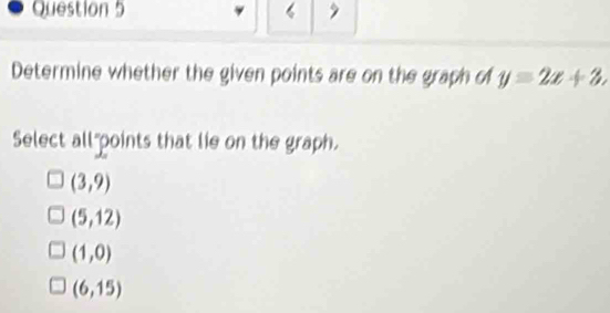 Determine whether the given points are on the graph of y=2x+3, 
Select all"points that lie on the graph.
(3,9)
(5,12)
(1,0)
(6,15)