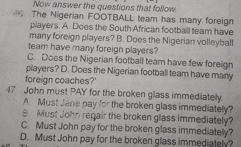 Now answer the questions that follow.
46 The Nigerian FOOTBALL team has many foreign
players. A. Does the South African football team have
many foreign players? B. Does the Nigerian volleyball
team have many foreign players?
C. Does the Nigerian football team have few foreign
players? D. Does the Nigerian football team have many
foreign coaches?'
47. John must PAY for the broken glass immediately.
A. Must Jane pay for the broken glass immediately?
B. Must John repair the broken glass immediately?
C. Must John pay for the broken glass immediately?
D. Must John pay for the broken glass immediately?