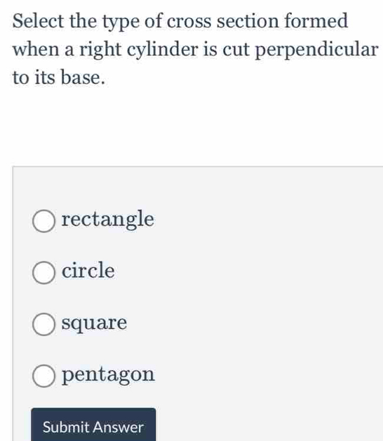 Select the type of cross section formed
when a right cylinder is cut perpendicular
to its base.
rectangle
circle
square
pentagon
Submit Answer