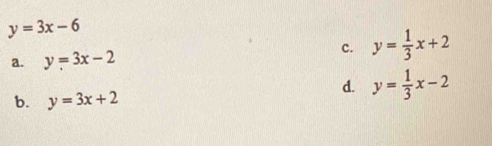 y=3x-6
a. y=3x-2 c. y= 1/3 x+2
b. y=3x+2
d. y= 1/3 x-2