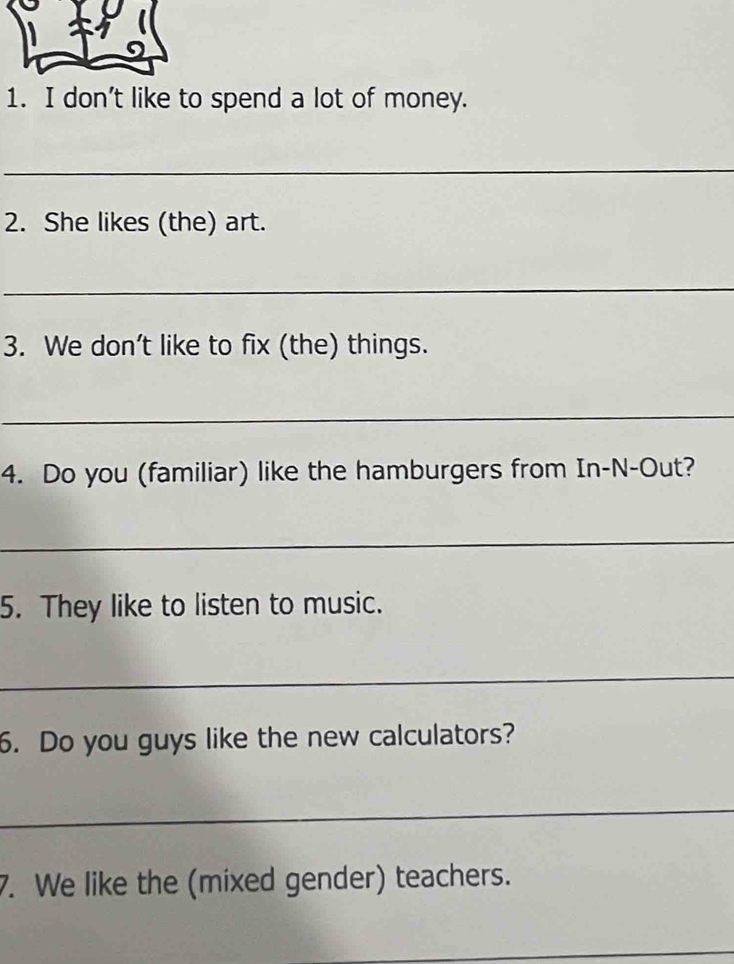 don’t like to spend a lot of money. 
_ 
2. She likes (the) art. 
_ 
3. We don’t like to fix (the) things. 
_ 
4. Do you (familiar) like the hamburgers from In-N-Out? 
_ 
5. They like to listen to music. 
_ 
6. Do you guys like the new calculators? 
_ 
7. We like the (mixed gender) teachers. 
_