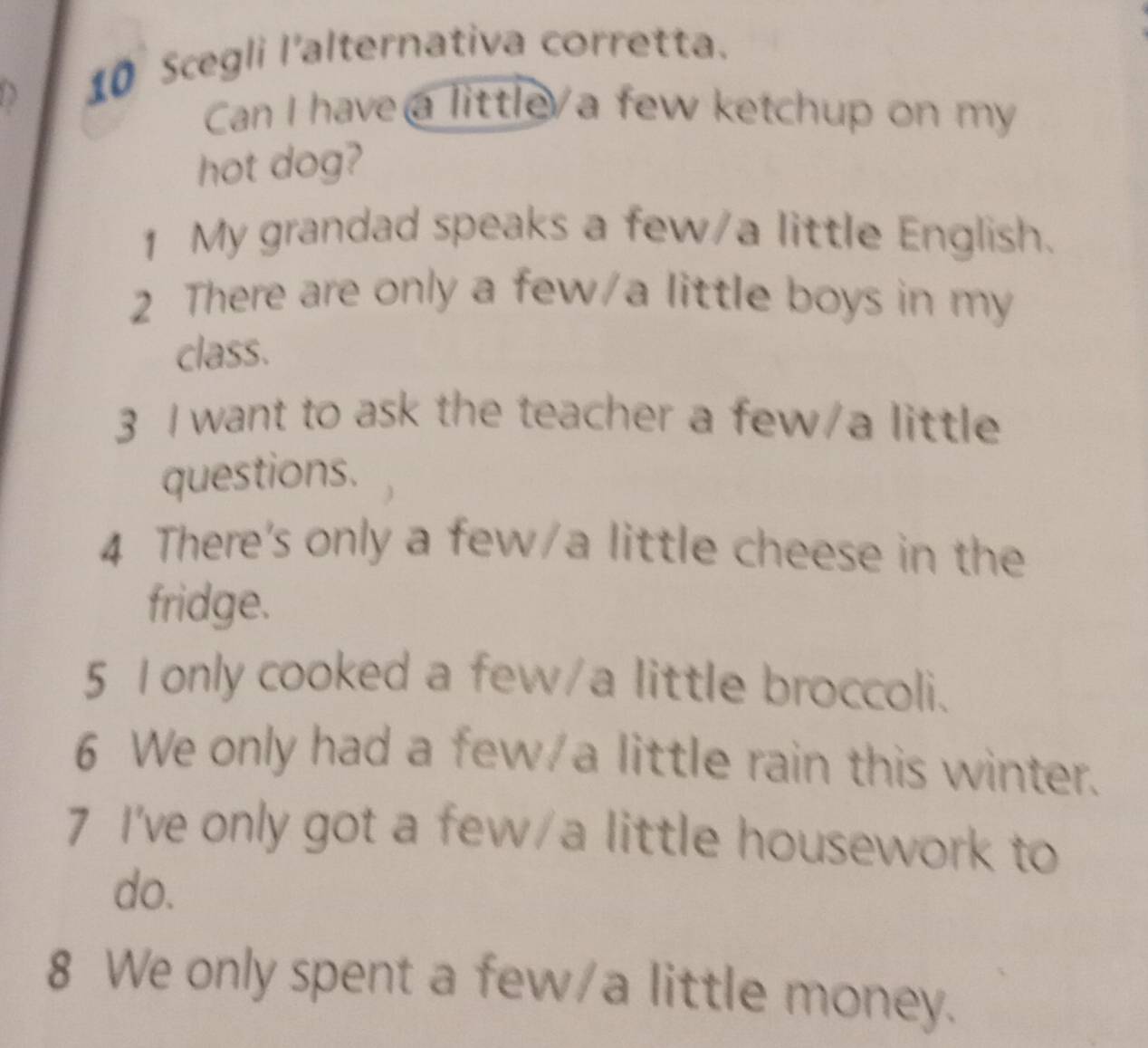 Scegli l'alternativa corretta. 
Can I have a little/a few ketchup on my 
hot dog? 
1 My grandad speaks a few/a little English. 
2 There are only a few/a little boys in my 
class. 
3 I want to ask the teacher a few/a little 
questions. 
4 There's only a few/a little cheese in the 
fridge. 
5 1 only cooked a few/a little broccoli. 
6 We only had a few/a little rain this winter. 
7 I've only got a few/a little housework to 
do. 
8 We only spent a few/a little money.