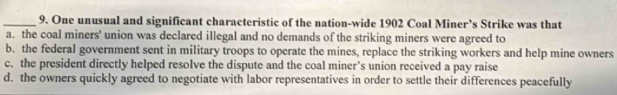 One unusual and significant characteristic of the nation-wide 1902 Coal Miner’s Strike was that
a. the coal miners' union was declared illegal and no demands of the striking miners were agreed to
b. the federal government sent in military troops to operate the mines, replace the striking workers and help mine owners
c. the president directly helped resolve the dispute and the coal miner’s union received a pay raise
d. the owners quickly agreed to negotiate with labor representatives in order to settle their differences peacefully