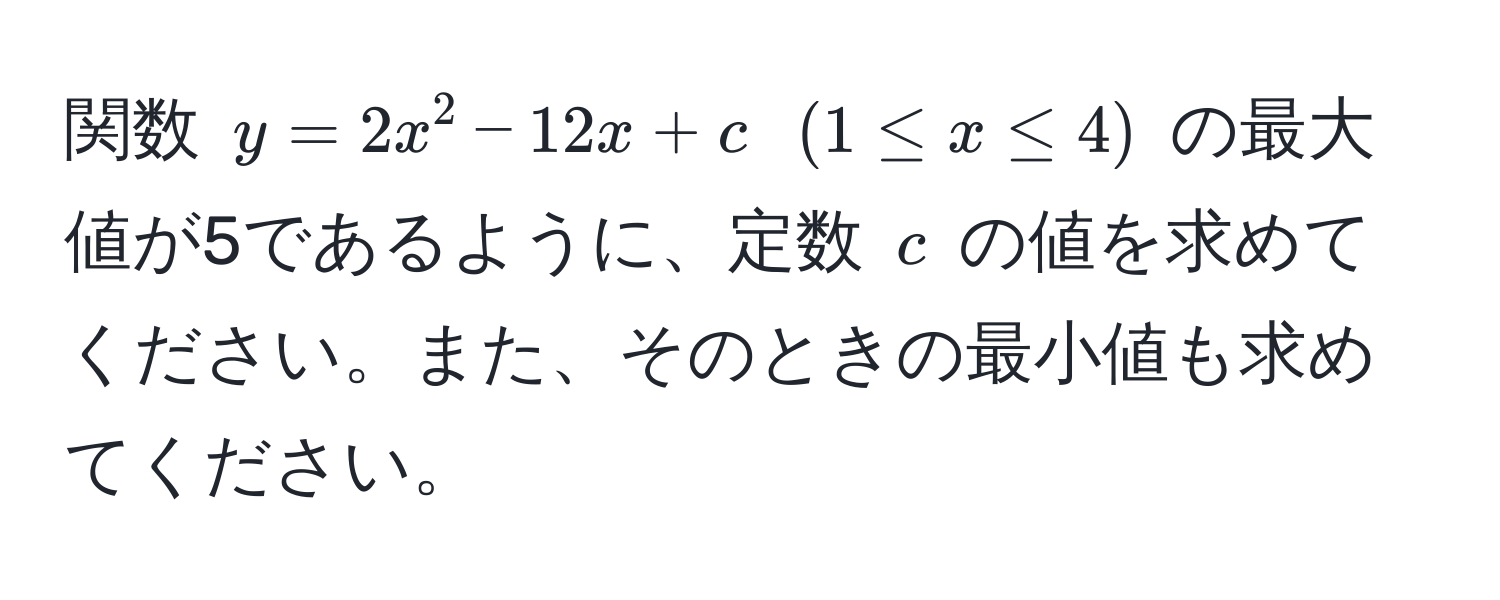 関数 $y = 2x^2 - 12x + c$ $(1 ≤ x ≤ 4)$ の最大値が5であるように、定数 $c$ の値を求めてください。また、そのときの最小値も求めてください。