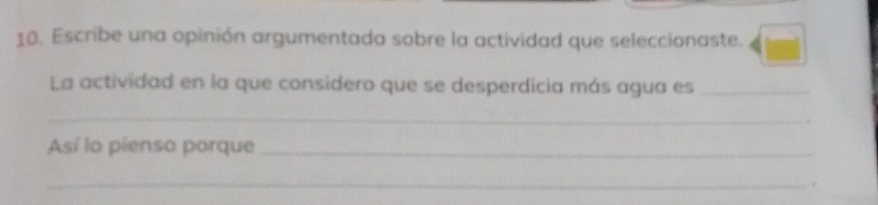 Escribe una opinión argumentada sobre la actividad que seleccionaste. 
La actividad en la que considero que se desperdicia más agua es_ 
_ 
Así lo pienso porque_ 
_