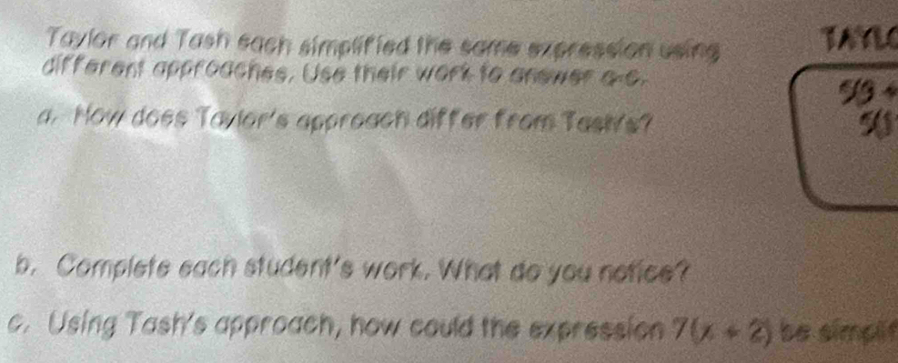 Taylor and Tash each simplified the same expression using TAYLO 
different approaches. Use their work to anewer a-o.
5/3+
a. How does Tayior's appreach differ from Tasivs? 
b. Complete each student's work. What do you notice? 
c. Using Tash's approach, how could the expression 7(x+2) be simplf