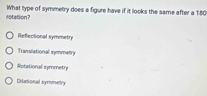 What type of symmetry does a figure have if it looks the same after a 180
rotation?
Reflectional symmetry
Translational symmetry
Rotational symmetry
Dilational symmetry