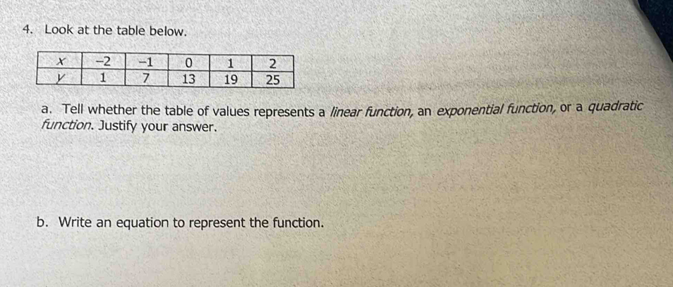 Look at the table below. 
a. Tell whether the table of values represents a linear function, an exponential function, or a quadratic 
function. Justify your answer. 
b. Write an equation to represent the function.