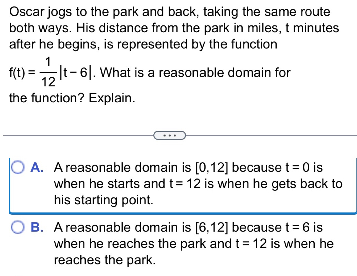 Oscar jogs to the park and back, taking the same route
both ways. His distance from the park in miles, t minutes
after he begins, is represented by the function
f(t)= 1/12 |t-6|. What is a reasonable domain for
the function? Explain.
A. A reasonable domain is [0,12] because t=0 is
when he starts and t=12 is when he gets back to
his starting point.
B. A reasonable domain is [6,12] because t=6 is
when he reaches the park and t=12 is when he
reaches the park.