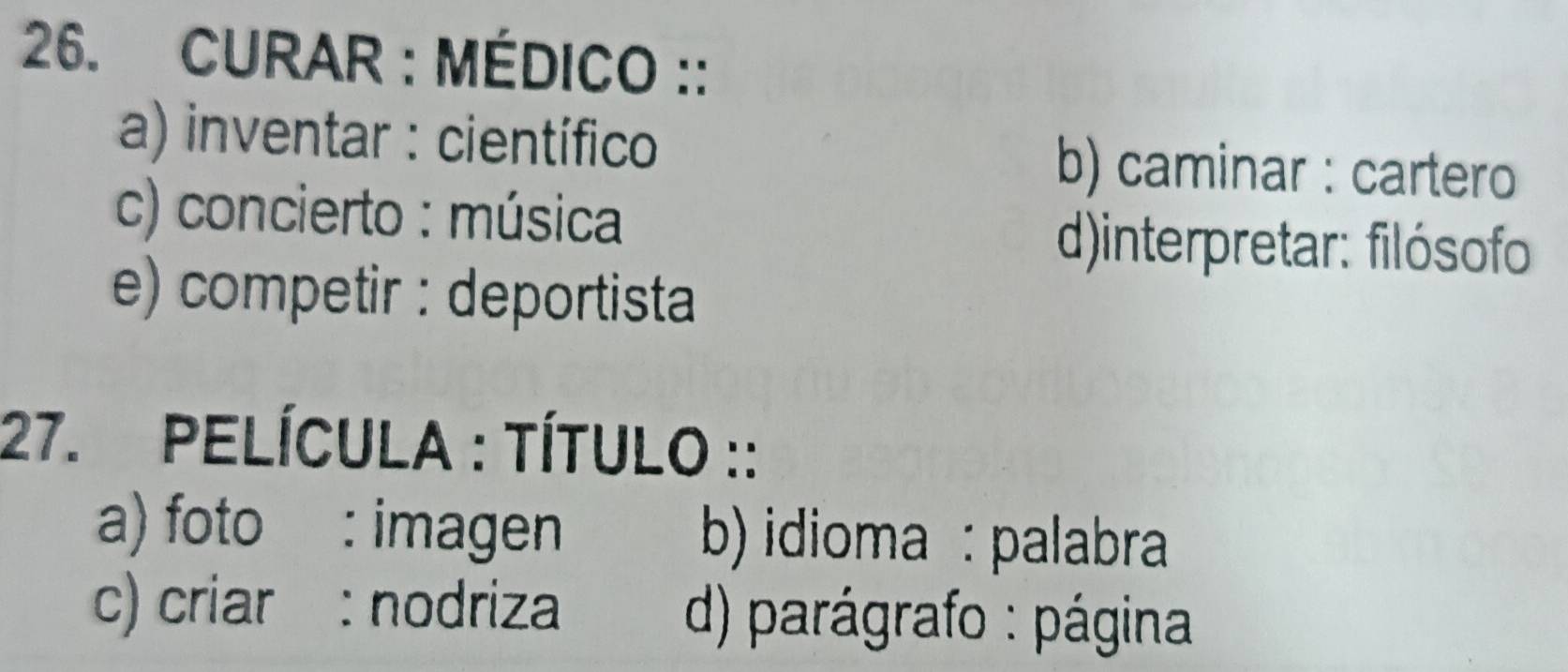 CURAR : MÉDICO ::
a) inventar : científico b) caminar : cartero
c) concierto : música
()interpretar: filósofo
e) competir : deportista
27. PELÍCULA : TÍTULO ::
a) foto : imagen b) idioma : palabra
c) criar : nodriza d) parágrafo : página