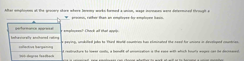 After employees at the grocery store where Jeremy works formed a union, wage increases were determined through a
process, rather than an employee-by-employee basis.
performance appraisal r employees? Check all that apply.
behaviorally anchored rating
paying, unskilled jobs to Third World countries has eliminated the need for unions in developed countries.
collective bargaining
st restructure to lower costs, a benefit of unionization is the ease with which hourly wages can be decreased.
360-degree feedback
orce is unionized, new emploxees can choose whether to work at-will or to become a union member