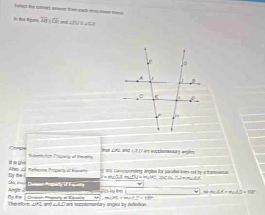 Select the comect anwer from each drop-down menu. 
In the figure. overline ABparallel overline CD snd ∠ EU≌ ∠ GJI
that ∠ PQ
Comple and ∠ XD are suppiementary angles. 
Subsitation Property of Equality 
It is giv 
Also, ∠ Refesive Property of Equality ty are comesponding angles for paraftel lines cut by a transenal 
By the = m∠ GIm∠ ELIJ=m∠ GI, m∠ m∠ ILGJ=m∠ IK
So, mc Divsian Property of Equaity 
Angle gles by the V1.00m∠ LK+m∠ LD=137°
By the Division Property of Equality _ V.m∠ PL+m∠ XD+180°
Therefore, ∠ PQ and . ∠ BD are supplementary angles by definition.