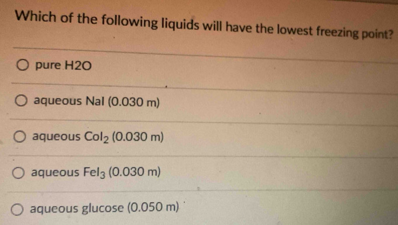 Which of the following liquids will have the lowest freezing point?
pure H2O
aqueous Nal (0.030 m)
aqueous Col_2 (0.030 m)
aqueous Fel_3 (0.03 0m
aqueous glucose (0.050r n)