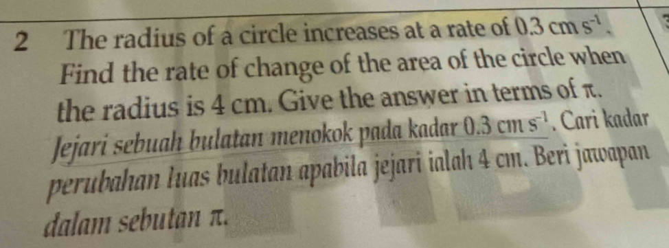 The radius of a circle increases at a rate of 0.3cms^(-1). 

Find the rate of change of the area of the circle when 
the radius is 4 cm. Give the answer in terms of π. 
Jejari sebuah bulatan menokok pada kadar 0.3cms^(-1). Cari kadar 
perubahan luas bulatan apabila jejari ialah 4 cm. Beri jawapan 
dalam sebutan π.