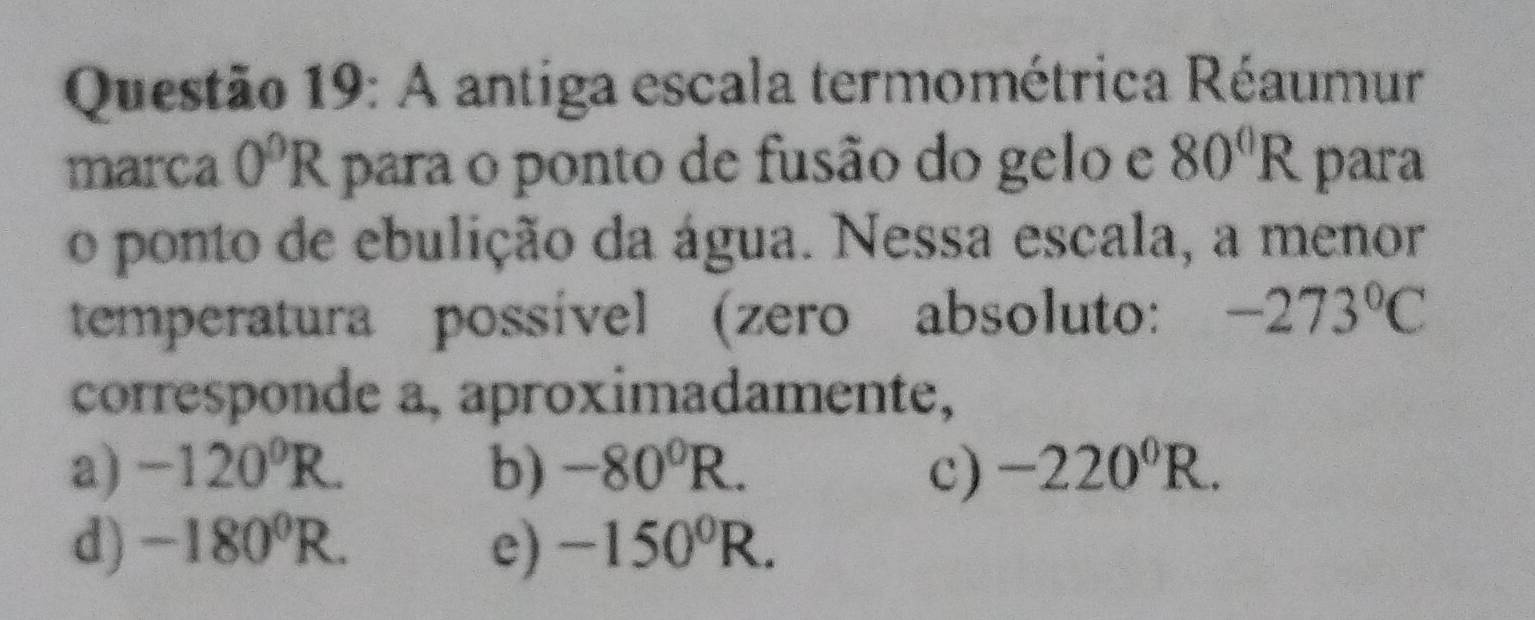 A antiga escala termométrica Réaumur
marca 0^0R para o ponto de fusão do gelo e 80°R para
o ponto de ebulição da água. Nessa escala, a menor
temperatura possível (zero absoluto: -273°C
corresponde a, aproximadamente,
a) -120^0R. b) -80^0R. c) -220^0R.
d) -180^0R. e) -150^0R.