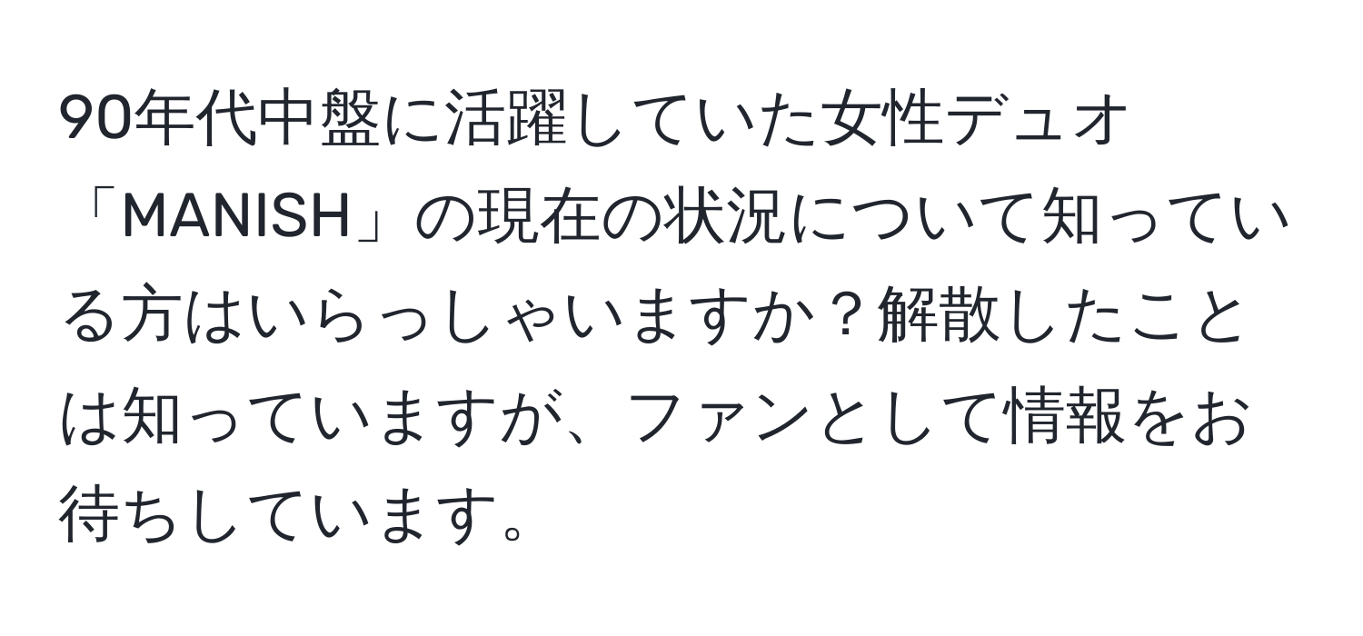 90年代中盤に活躍していた女性デュオ「MANISH」の現在の状況について知っている方はいらっしゃいますか？解散したことは知っていますが、ファンとして情報をお待ちしています。