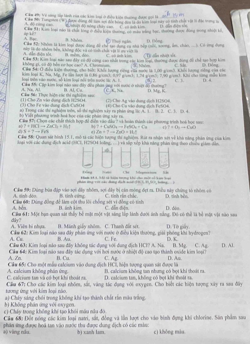 Vệ sáng lắp lãnh của các kim loại ở điều kiện thường được gọi là ..0 
Câu 50: Tungsten (W) được dùng để làm sợi đột bóng đến là do kim loại này có tính chất vật lí đặc trưng là
A. độ cứng cao. B. nhiệt độ nóng chây cao. C. có ảnh kim. D. dẫn điện tốt.
Câu 51: Kim loại nào là chất long ở điều kiện thường, có màu trăng bạc, thường được dùng trong nhiệt kế
áp kể?
A. Bạc. B. Nhôm. Ở Thuỷ ngân. D. Đồng.
Câu 52: Nhôm là kim loại được dùng để chế tạo dụng cụ nhà bép (nôi, xoong, ẩm, cháo, ...). Cô ứng dụng
này là do nhôm bền, không độc và có tính chất vật lí ưu việt là
A. dẫn điện tốt, B. mêm, dèo. C. có ảnh kim. D. dẫn nhiệt tốt.
Câu 53: Kim loại não sau đây có độ cứng cao nhất trong các kim loại, thường được dùng để chế tạo hợp kim
không gi, có độ bên cơ học cao? A. Chromium. B. Nhôm. C. Sắt. D. Đồng.
Câu 54: Ở điều kiện thường, cho biết: Khổi lượng riêng của nước là 1,00 g/cm3. Khổi lượng riêng của các
kim loại K, Na, Mg, Fe lần lượt là 0,86 g/cm3; 0,97 g/cm3; 1,74 g/cm3; 7,90 g/cm3. Khi cho từng mẫu kim
loại trên vào nước, số kim loại nổi trên nước là: A. 1.  ⑥ 2. C. 3. D. 4.
Cầu 55: Cặp kim loại não sau đây đều phản ứng với nước ở nhiệt độ thường?
A. Na, Al. B. Al, Cu. C.K, Na. D. Mg, K.
Câu 56: Thực hiện các thí nghiệm sau:
(1) Cho Zn vào dung dịch H2SO4. (2) Cho Ag vào dung dịch H2SO4.
(3) Cho Fe vào dung dịch CuSO4 (4) Cho Cu vào dung dịch FeSO4.
a) Trong các thí nghiệm trên, số thí nghiệm xảy ra phản ứng là: A. 1. B. 2. C. 3. D. 4.
b) Viết phương trình hoá học của các phán ứng xây ra.
Cầu 57: Chọn các chất thích hợp đề điễn vào dầu ? và hoàn thành các phương trình hoá học sau:
a) ?+HClto ZnCl_2+H_2uparrow b) ?+CuSO_4to FeSO_4+Cu c) ?+O_2to CuO
d) S+?to FeS Zn+?to ZnO+H_2uparrow
c)
Cầu 58: Quan sát hình 15.1, mô tả các hiện tượng thí nghiệm. Rút ra nhận xét về khả năng phản ứng của kim
loại với các dung dịch acid (HCl, H2SO4 loãng, ...) và sắp xếp khả năng phản ứng theo chiều giám dẫn.
Đồng Natri Chi Magnesium Sắt
Hình 15.L Mô tả hiện trợng khi cho một số kim loại
phân ứng với các dung dịch acid (HCl H,SO, loãng,.)
Câu 59: Dùng búa đập vào sợi dây nhôm, sợi dây bị cán mỏng dẹt ra. Điều này chứng tỏ nhôm có
A. tính dẻo. B. tính cứng. C. tính rắn chắc. D. tính bền.
Câu 60: Dùng đồng để làm cột thu lôi chống sét vì đồng có tính
A. bễn. B. ánh kim. C. dẫn diện. D. deo.
Câu 61: Một bạn quan sát thấy bể mặt một vật sáng lắp lánh dưới ánh nắng. Đó có thể là bể mặt vật nào sau
dây?
A. Viên bi nhựa. B. Mảnh giấy nhôm. C. Thanh đất sét. D. Tờ giấy.
Câu 62: Kim loại nảo sau đây phản ứng với nước ở điều kiện thường, giải phóng khí hydrogen?
A. Cu. B. Au. C. Fe. D. K.
Câu 63: Kim loại nào sau dây không tác dụng với dung dịch HCl? A. Na. B. Mg. C. Ag. D. Al.
Câu 64: Kim loại nào sau đây tác dụng với hơi nước ở nhiệt độ cao tạo thành oxide kim loại?
A. Zn. B. Cu. C. Ag. D. Au.
Câu 65: Cho một mẫu calcium vào dung dịch HCl, hiện tượng quan sát được là
A. calcium không phản ứng. B. calcium không tan nhưng có bọt khí thoát ra.
C. calcium tan và có bọt khí thoát ra. D. calcium tan, khồng có bọt khí thoát ra.
Câu 67: Cho các kim loại nhôm, sắt, vàng tác dụng với oxygen. Cho biết các hiện tượng xây ra sau đây
tương ứng với kim loại nào.
a) Cháy sáng chói trong không khí tạo thành chất rắn màu trắng.
b) Không phản ứng với oxygen.
c) Cháy trong không khí tạo khói màu nâu đó.
Câu 68: Đốt nóng các kím loại natri, sắt, đồng và lần lượt cho vào bình dựng khí chlorine. Sản phẩm sau
phản ứng được hoả tan vào nước thu được dung dịch có các màu:
a) vàng nâu, b) xanh lam. c) không màu.